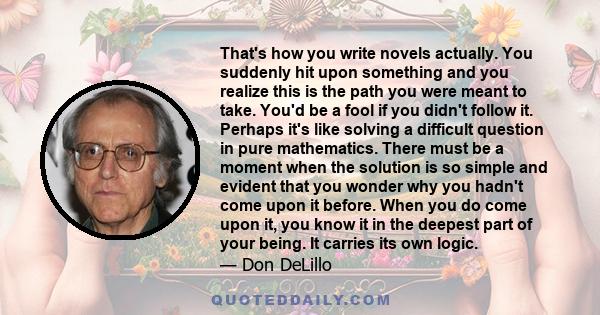 That's how you write novels actually. You suddenly hit upon something and you realize this is the path you were meant to take. You'd be a fool if you didn't follow it. Perhaps it's like solving a difficult question in