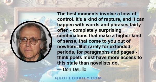 The best moments involve a loss of control. It's a kind of rapture, and it can happen with words and phrases fairly often - completely surprising combinations that make a higher kind of sense, that come to you out of