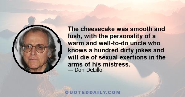 The cheesecake was smooth and lush, with the personality of a warm and well-to-do uncle who knows a hundred dirty jokes and will die of sexual exertions in the arms of his mistress.