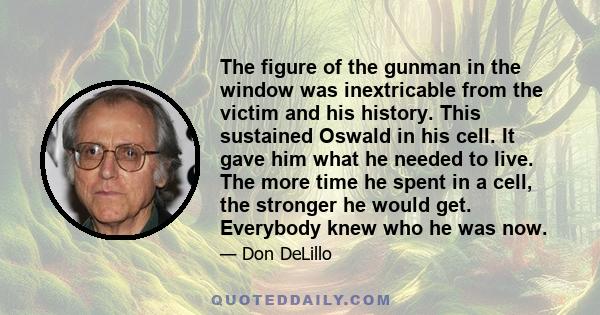 The figure of the gunman in the window was inextricable from the victim and his history. This sustained Oswald in his cell. It gave him what he needed to live. The more time he spent in a cell, the stronger he would