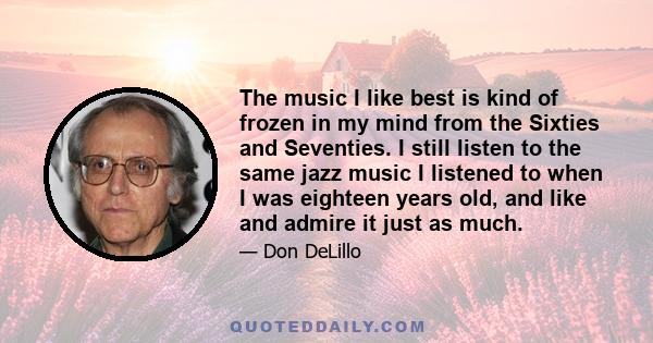 The music I like best is kind of frozen in my mind from the Sixties and Seventies. I still listen to the same jazz music I listened to when I was eighteen years old, and like and admire it just as much.