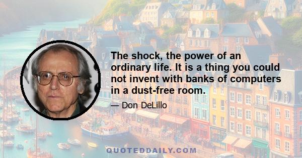 The shock, the power of an ordinary life. It is a thing you could not invent with banks of computers in a dust-free room.