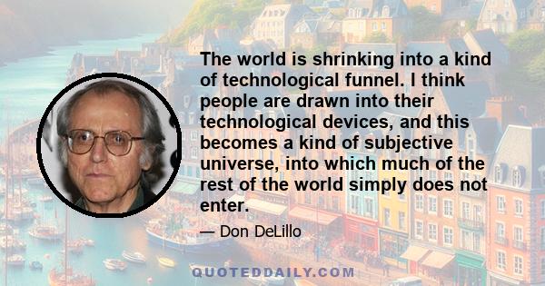 The world is shrinking into a kind of technological funnel. I think people are drawn into their technological devices, and this becomes a kind of subjective universe, into which much of the rest of the world simply does 