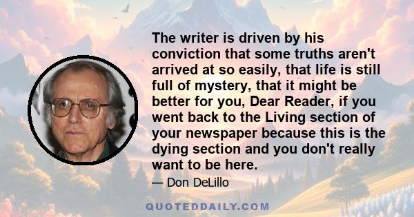 The writer is driven by his conviction that some truths aren't arrived at so easily, that life is still full of mystery, that it might be better for you, Dear Reader, if you went back to the Living section of your