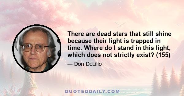 There are dead stars that still shine because their light is trapped in time. Where do I stand in this light, which does not strictly exist? (155)