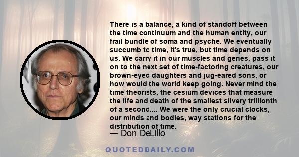 There is a balance, a kind of standoff between the time continuum and the human entity, our frail bundle of soma and psyche. We eventually succumb to time, it's true, but time depends on us. We carry it in our muscles