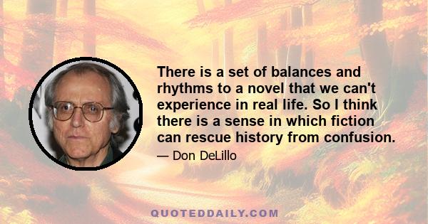 There is a set of balances and rhythms to a novel that we can't experience in real life. So I think there is a sense in which fiction can rescue history from confusion.