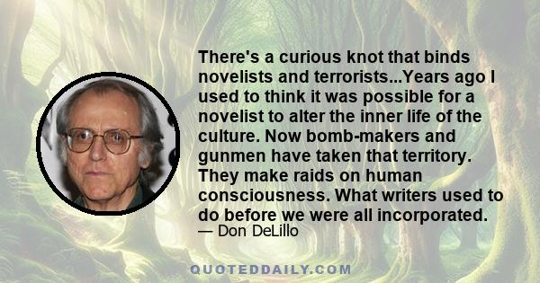 There's a curious knot that binds novelists and terrorists...Years ago I used to think it was possible for a novelist to alter the inner life of the culture. Now bomb-makers and gunmen have taken that territory. They