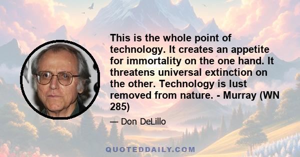 This is the whole point of technology. It creates an appetite for immortality on the one hand. It threatens universal extinction on the other. Technology is lust removed from nature. - Murray (WN 285)