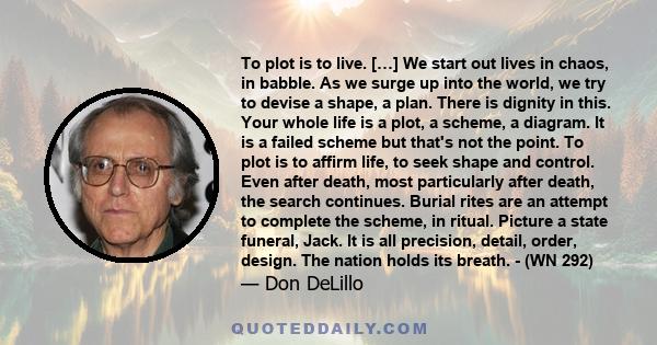 To plot is to live. […] We start out lives in chaos, in babble. As we surge up into the world, we try to devise a shape, a plan. There is dignity in this. Your whole life is a plot, a scheme, a diagram. It is a failed