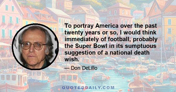 To portray America over the past twenty years or so, I would think immediately of football, probably the Super Bowl in its sumptuous suggestion of a national death wish.