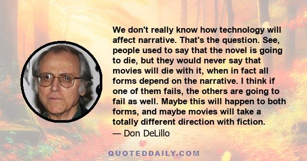 We don't really know how technology will affect narrative. That's the question. See, people used to say that the novel is going to die, but they would never say that movies will die with it, when in fact all forms