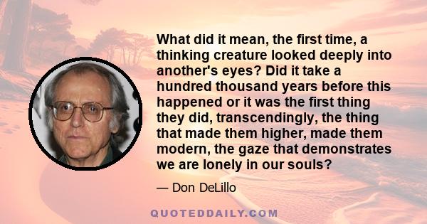 What did it mean, the first time, a thinking creature looked deeply into another's eyes? Did it take a hundred thousand years before this happened or it was the first thing they did, transcendingly, the thing that made