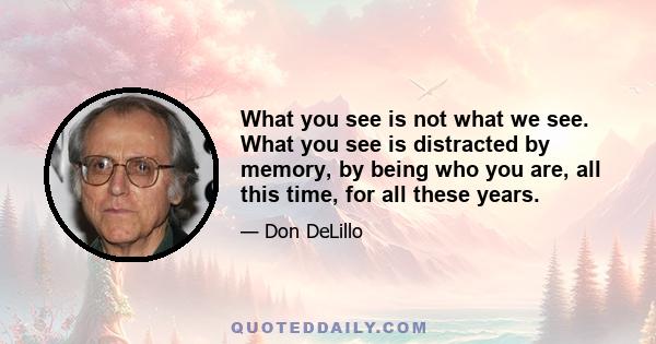 What you see is not what we see. What you see is distracted by memory, by being who you are, all this time, for all these years.