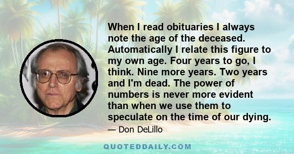 When I read obituaries I always note the age of the deceased. Automatically I relate this figure to my own age. Four years to go, I think. Nine more years. Two years and I'm dead. The power of numbers is never more