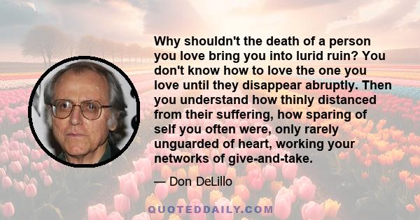 Why shouldn't the death of a person you love bring you into lurid ruin? You don't know how to love the one you love until they disappear abruptly. Then you understand how thinly distanced from their suffering, how