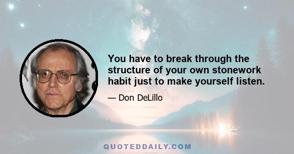 You have to break through the structure of your own stonework habit just to make yourself listen.