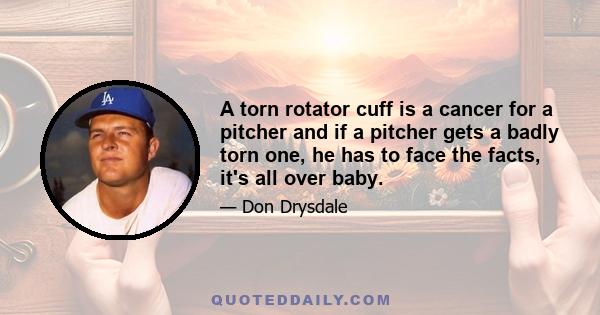 A torn rotator cuff is a cancer for a pitcher and if a pitcher gets a badly torn one, he has to face the facts, it's all over baby.