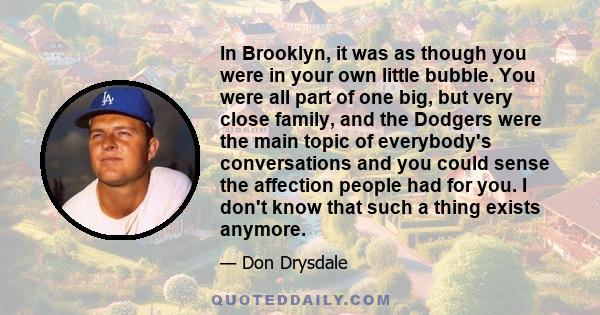 In Brooklyn, it was as though you were in your own little bubble. You were all part of one big, but very close family, and the Dodgers were the main topic of everybody's conversations and you could sense the affection