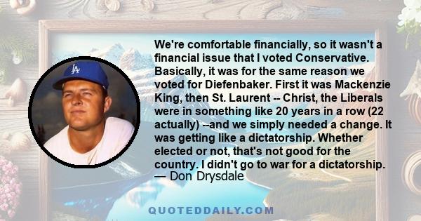 We're comfortable financially, so it wasn't a financial issue that I voted Conservative. Basically, it was for the same reason we voted for Diefenbaker. First it was Mackenzie King, then St. Laurent -- Christ, the