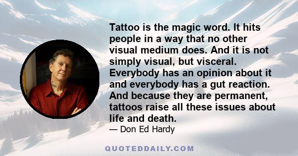 Tattoo is the magic word. It hits people in a way that no other visual medium does. And it is not simply visual, but visceral. Everybody has an opinion about it and everybody has a gut reaction. And because they are