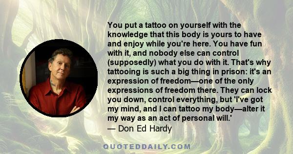 You put a tattoo on yourself with the knowledge that this body is yours to have and enjoy while you're here. You have fun with it, and nobody else can control (supposedly) what you do with it. That's why tattooing is