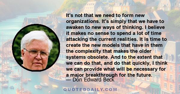 It's not that we need to form new organizations. It's simply that we have to awaken to new ways of thinking. I believe it makes no sense to spend a lot of time attacking the current realities. It is time to create the