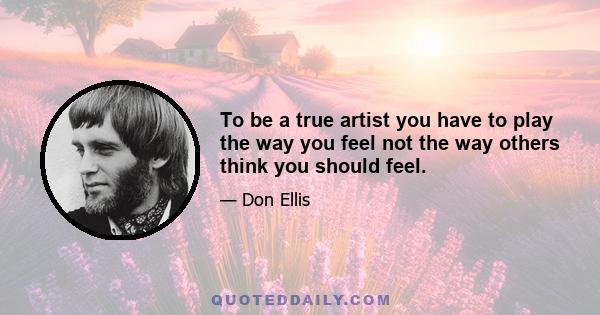 To be a true artist you have to play the way you feel not the way others think you should feel.