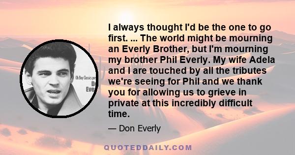 I always thought I'd be the one to go first. ... The world might be mourning an Everly Brother, but I'm mourning my brother Phil Everly. My wife Adela and I are touched by all the tributes we're seeing for Phil and we