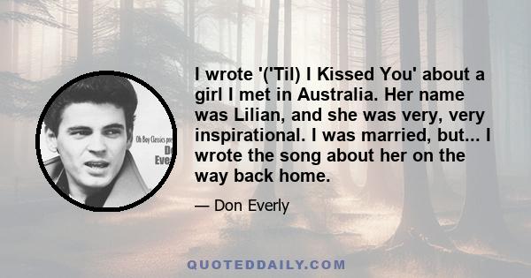 I wrote '('Til) I Kissed You' about a girl I met in Australia. Her name was Lilian, and she was very, very inspirational. I was married, but... I wrote the song about her on the way back home.