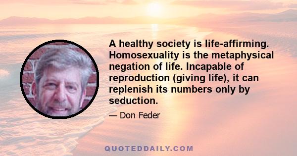 A healthy society is life-affirming. Homosexuality is the metaphysical negation of life. Incapable of reproduction (giving life), it can replenish its numbers only by seduction.