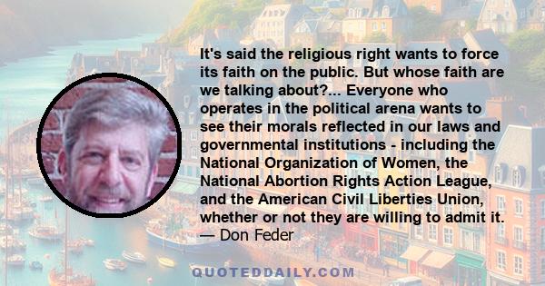 It's said the religious right wants to force its faith on the public. But whose faith are we talking about?... Everyone who operates in the political arena wants to see their morals reflected in our laws and