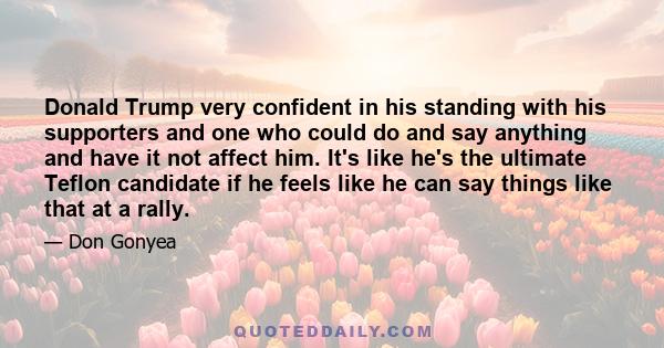 Donald Trump very confident in his standing with his supporters and one who could do and say anything and have it not affect him. It's like he's the ultimate Teflon candidate if he feels like he can say things like that 