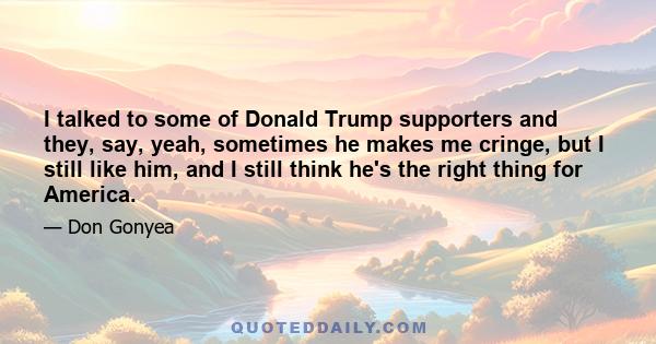 I talked to some of Donald Trump supporters and they, say, yeah, sometimes he makes me cringe, but I still like him, and I still think he's the right thing for America.