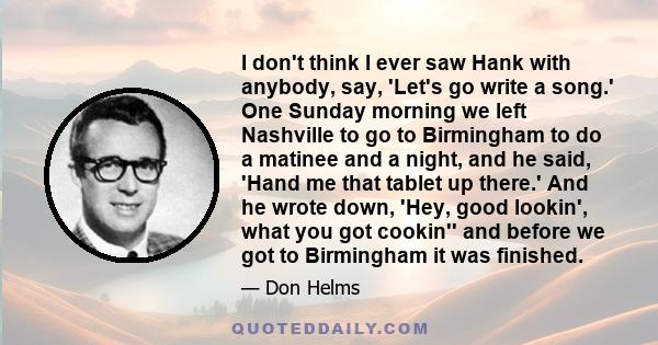 I don't think I ever saw Hank with anybody, say, 'Let's go write a song.' One Sunday morning we left Nashville to go to Birmingham to do a matinee and a night, and he said, 'Hand me that tablet up there.' And he wrote