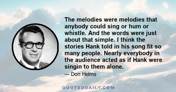 The melodies were melodies that anybody could sing or hum or whistle. And the words were just about that simple. I think the stories Hank told in his song fit so many people. Nearly everybody in the audience acted as if 