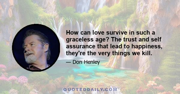 How can love survive in such a graceless age? The trust and self assurance that lead to happiness, they're the very things we kill.