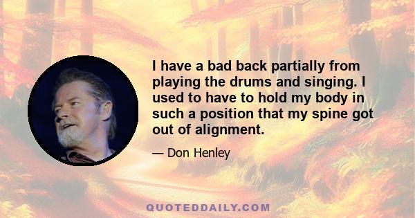 I have a bad back partially from playing the drums and singing. I used to have to hold my body in such a position that my spine got out of alignment.