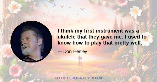 I think my first instrument was a ukulele that they gave me. I used to know how to play that pretty well.