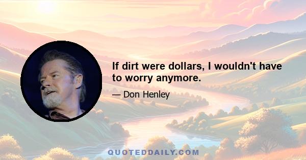 If dirt were dollars, I wouldn't have to worry anymore.