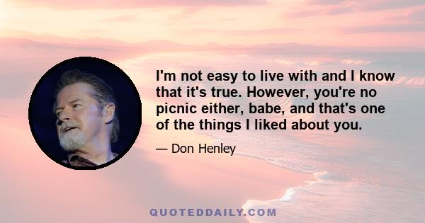 I'm not easy to live with and I know that it's true. However, you're no picnic either, babe, and that's one of the things I liked about you.