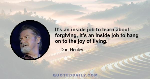 It's an inside job to learn about forgiving, it's an inside job to hang on to the joy of living.