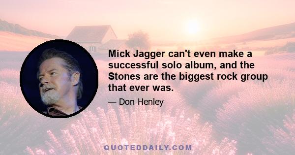 Mick Jagger can't even make a successful solo album, and the Stones are the biggest rock group that ever was.