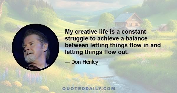 My creative life is a constant struggle to achieve a balance between letting things flow in and letting things flow out.