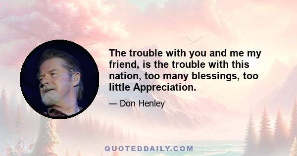 The trouble with you and me my friend, is the trouble with this nation, too many blessings, too little Appreciation.