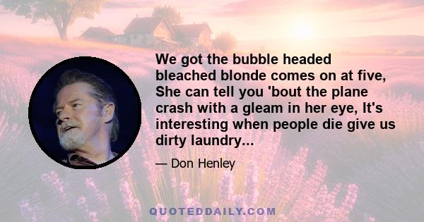 We got the bubble headed bleached blonde comes on at five, She can tell you 'bout the plane crash with a gleam in her eye, It's interesting when people die give us dirty laundry...