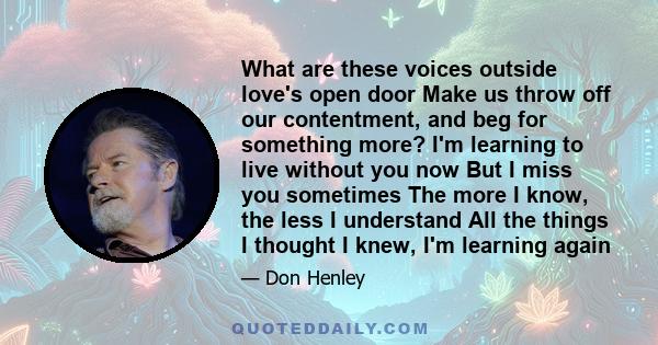 What are these voices outside love's open door Make us throw off our contentment, and beg for something more? I'm learning to live without you now But I miss you sometimes The more I know, the less I understand All the
