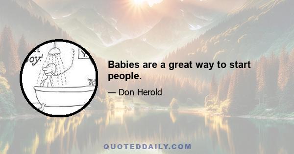 Babies are a great way to start people.