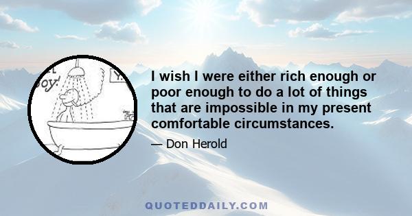 I wish I were either rich enough or poor enough to do a lot of things that are impossible in my present comfortable circumstances.