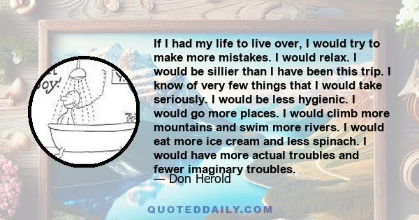 If I had my life to live over, I would try to make more mistakes. I would relax. I would be sillier than I have been this trip. I know of very few things that I would take seriously. I would be less hygienic. I would go 